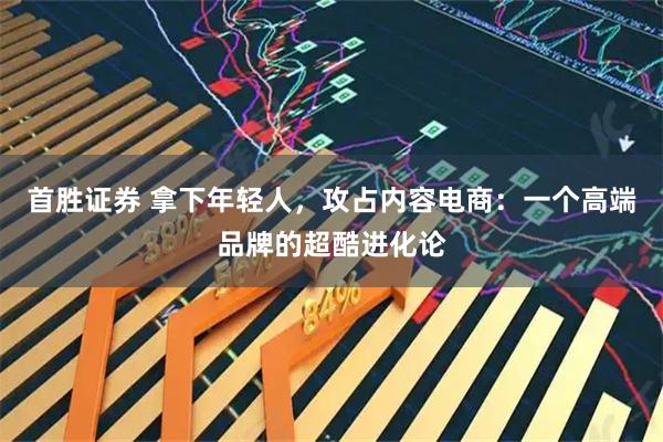 首胜证券 拿下年轻人，攻占内容电商：一个高端品牌的超酷进化论