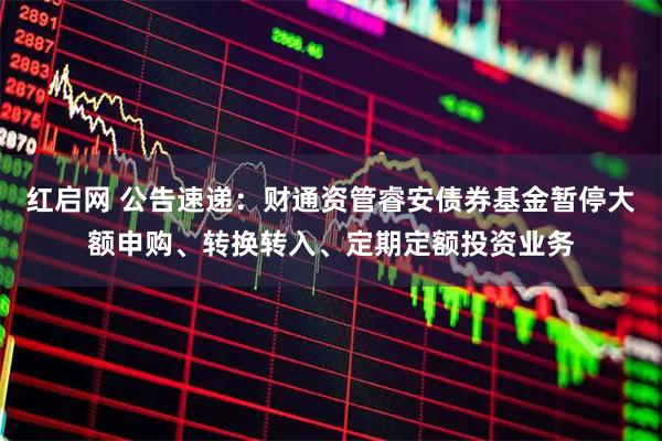 红启网 公告速递：财通资管睿安债券基金暂停大额申购、转换转入、定期定额投资业务