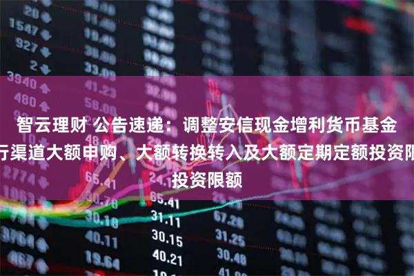 智云理财 公告速递：调整安信现金增利货币基金银行渠道大额申购、大额转换转入及大额定期定额投资限额