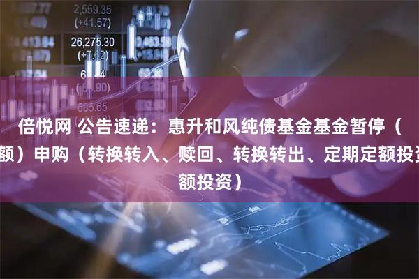 倍悦网 公告速递：惠升和风纯债基金基金暂停（大额）申购（转换转入、赎回、转换转出、定期定额投资）