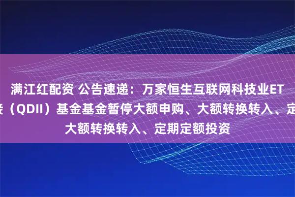 满江红配资 公告速递：万家恒生互联网科技业ETF发起式联接（QDII）基金基金暂停大额申购、大额转换转入、定期定额投资