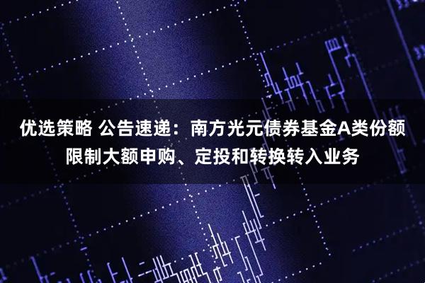 优选策略 公告速递：南方光元债券基金A类份额限制大额申购、定投和转换转入业务