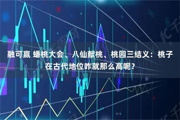 融可赢 蟠桃大会、八仙献桃、桃园三结义：桃子在古代地位咋就那么高呢？
