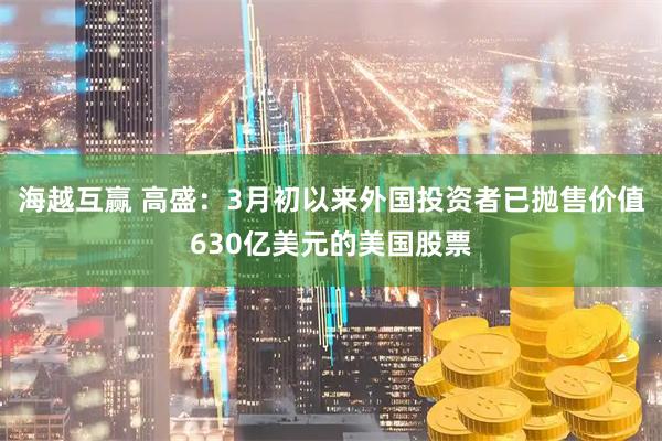 海越互赢 高盛：3月初以来外国投资者已抛售价值630亿美元的美国股票