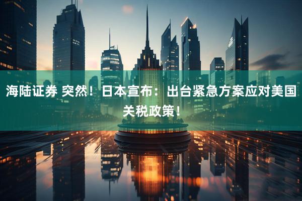 海陆证券 突然！日本宣布：出台紧急方案应对美国关税政策！