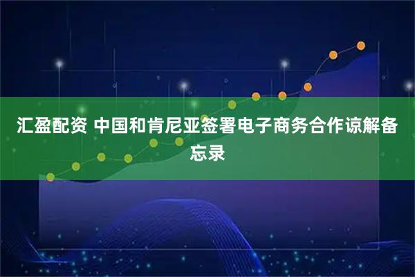 汇盈配资 中国和肯尼亚签署电子商务合作谅解备忘录