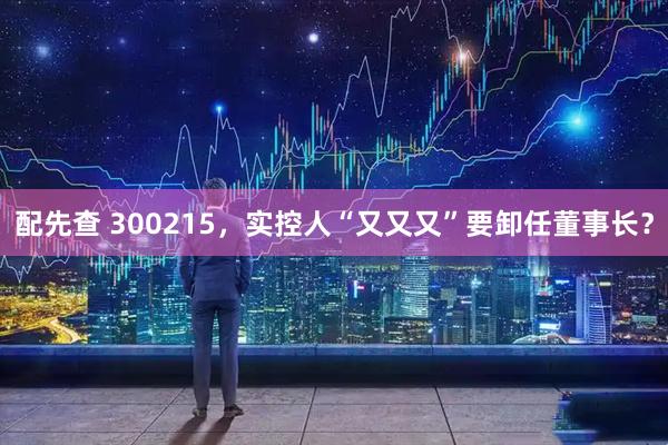 配先查 300215，实控人“又又又”要卸任董事长？