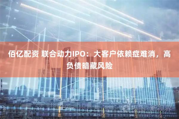 佰亿配资 联合动力IPO：大客户依赖症难消，高负债暗藏风险