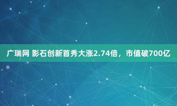 广瑞网 影石创新首秀大涨2.74倍，市值破700亿