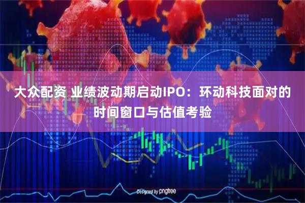 大众配资 业绩波动期启动IPO：环动科技面对的时间窗口与估值考验