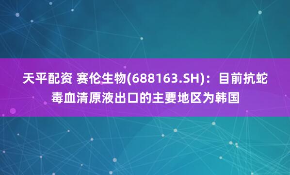 天平配资 赛伦生物(688163.SH)：目前抗蛇毒血清原液出口的主要地区为韩国