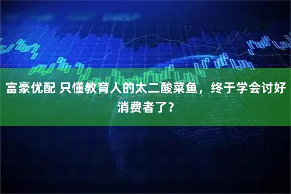 富豪优配 只懂教育人的太二酸菜鱼，终于学会讨好消费者了？