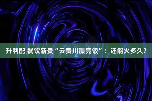升利配 餐饮新贵“云贵川漂亮饭”：还能火多久？