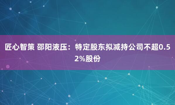 匠心智策 邵阳液压：特定股东拟减持公司不超0.52%股份