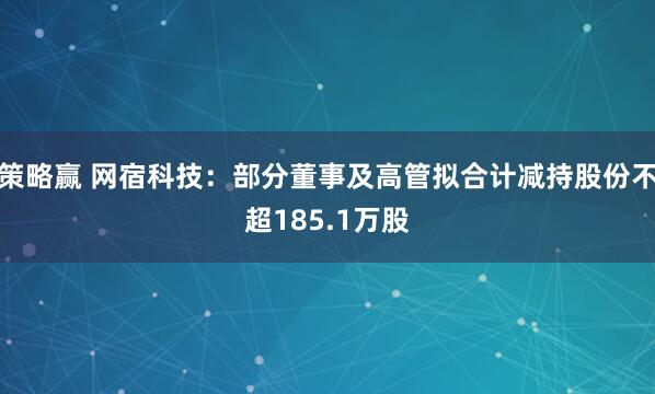 策略赢 网宿科技：部分董事及高管拟合计减持股份不超185.1万股