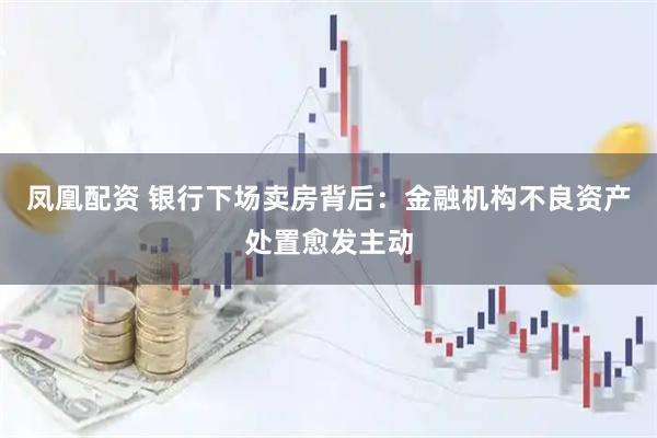 凤凰配资 银行下场卖房背后：金融机构不良资产处置愈发主动