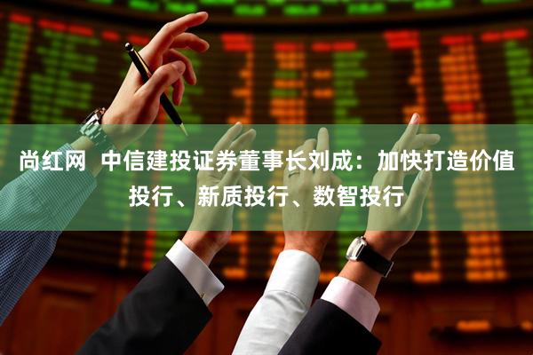 尚红网  中信建投证券董事长刘成：加快打造价值投行、新质投行、数智投行