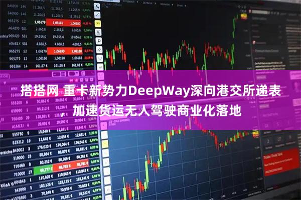 搭搭网 重卡新势力DeepWay深向港交所递表，加速货运无人驾驶商业化落地