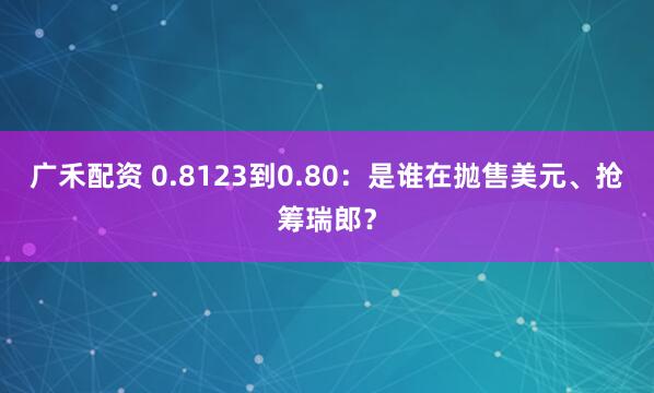 广禾配资 0.8123到0.80：是谁在抛售美元、抢筹瑞郎？